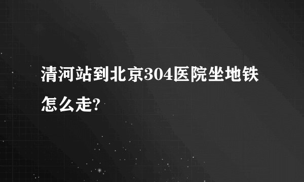 清河站到北京304医院坐地铁怎么走?