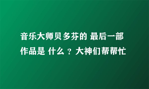 音乐大师贝多芬的 最后一部作品是 什么 ？大神们帮帮忙