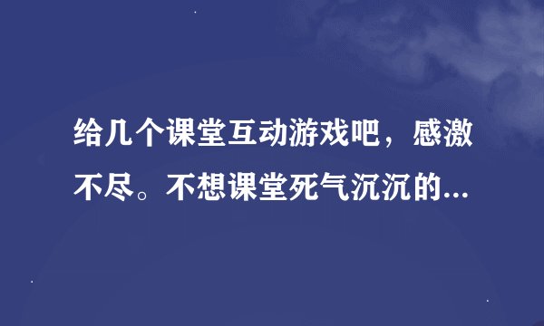 给几个课堂互动游戏吧，感激不尽。不想课堂死气沉沉的，益智的就更好啦， 先感谢了