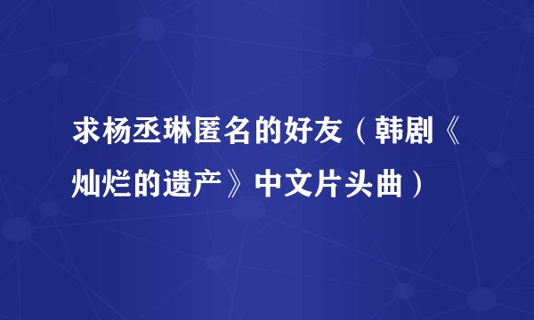 求杨丞琳匿名的好友（韩剧《灿烂的遗产》中文片头曲）
