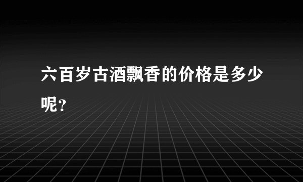 六百岁古酒飘香的价格是多少呢？