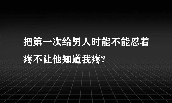 把第一次给男人时能不能忍着疼不让他知道我疼?