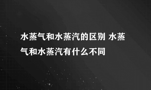 水蒸气和水蒸汽的区别 水蒸气和水蒸汽有什么不同