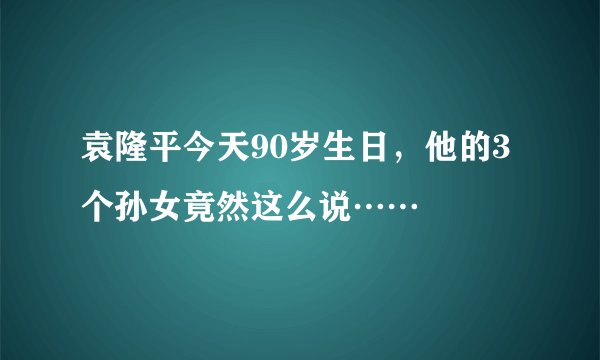 袁隆平今天90岁生日，他的3个孙女竟然这么说……
