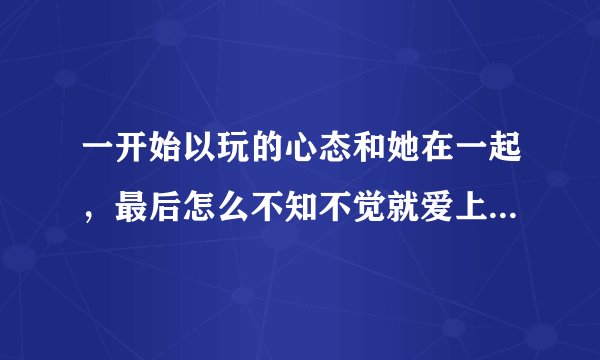 一开始以玩的心态和她在一起，最后怎么不知不觉就爱上她了，这怎么搞得