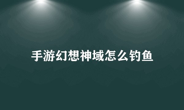 手游幻想神域怎么钓鱼