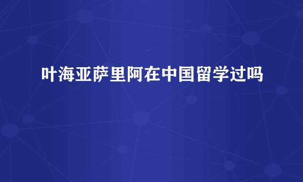 叶海亚萨里阿在中国留学过吗