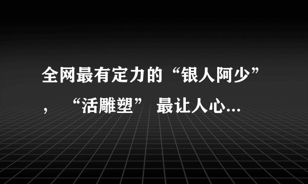 全网最有定力的“银人阿少”， “活雕塑” 最让人心疼的励志人生