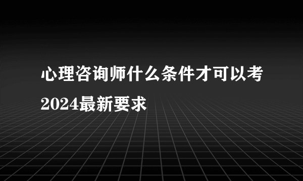 心理咨询师什么条件才可以考2024最新要求