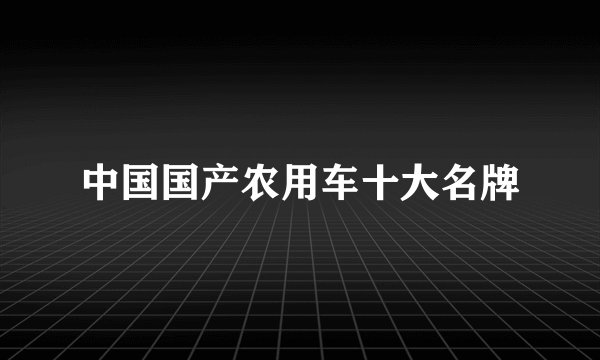 中国国产农用车十大名牌