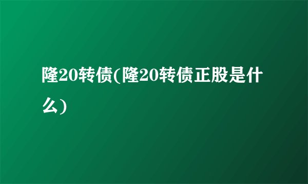 隆20转债(隆20转债正股是什么)