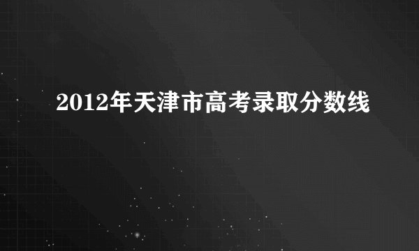 2012年天津市高考录取分数线