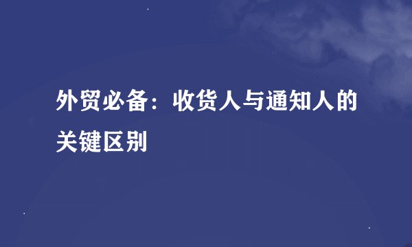 外贸必备：收货人与通知人的关键区别