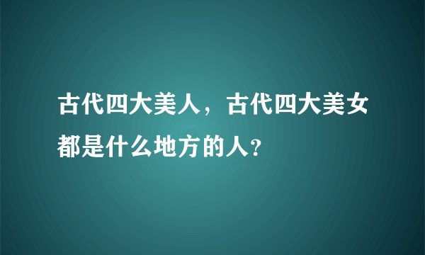 古代四大美人，古代四大美女都是什么地方的人？