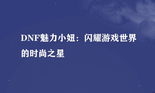 DNF魅力小妞：闪耀游戏世界的时尚之星