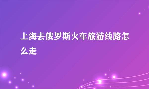上海去俄罗斯火车旅游线路怎么走