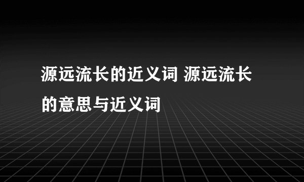 源远流长的近义词 源远流长的意思与近义词