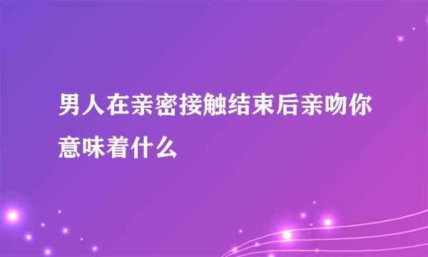 男人在亲密接触结束后亲吻你意味着什么