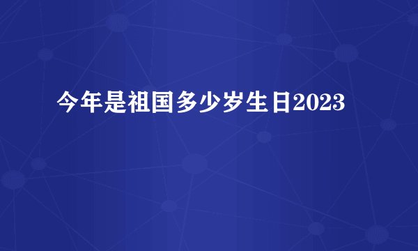 今年是祖国多少岁生日2023