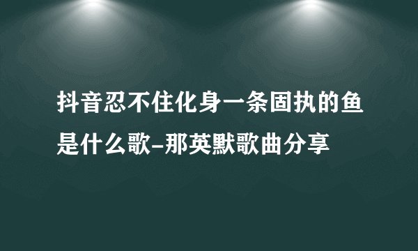 抖音忍不住化身一条固执的鱼是什么歌-那英默歌曲分享