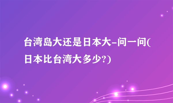 台湾岛大还是日本大-问一问(日本比台湾大多少?)