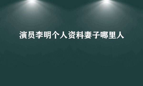 演员李明个人资料妻子哪里人