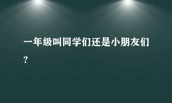 一年级叫同学们还是小朋友们？
