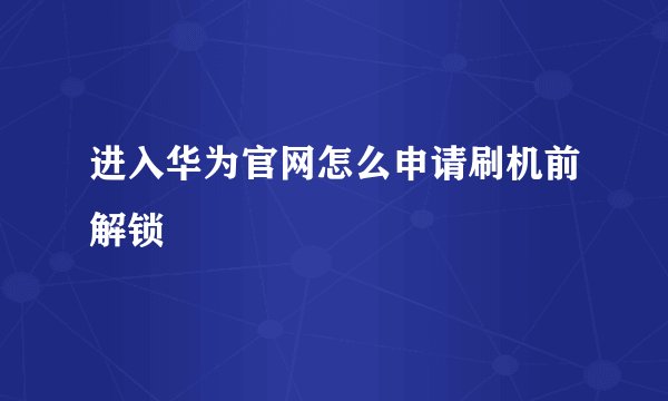 进入华为官网怎么申请刷机前解锁