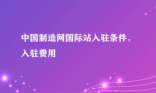 中国制造网国际站入驻条件，入驻费用