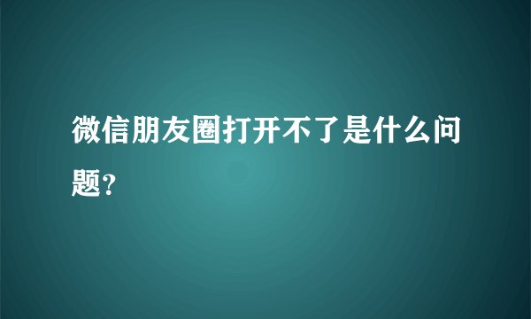 微信朋友圈打开不了是什么问题？