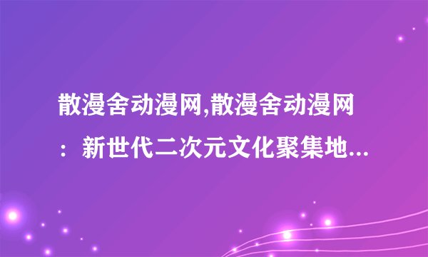 散漫舍动漫网,散漫舍动漫网：新世代二次元文化聚集地 - 散漫舍：二次元文化新风尚