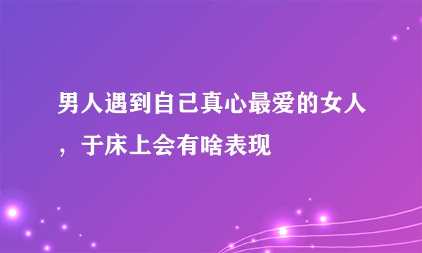男人遇到自己真心最爱的女人，于床上会有啥表现