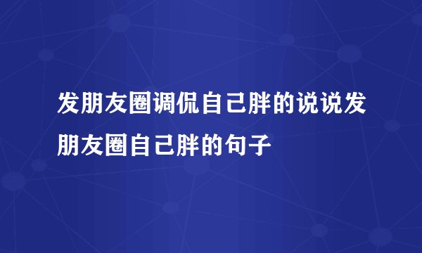 发朋友圈调侃自己胖的说说发朋友圈自己胖的句子