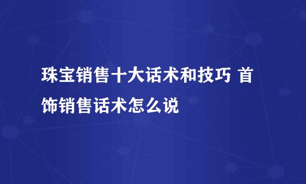 珠宝销售十大话术和技巧 首饰销售话术怎么说