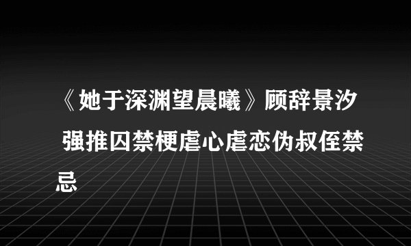 《她于深渊望晨曦》顾辞景汐 强推囚禁梗虐心虐恋伪叔侄禁忌