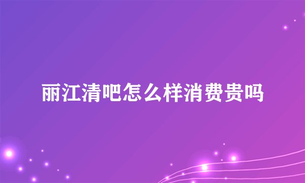 丽江清吧怎么样消费贵吗