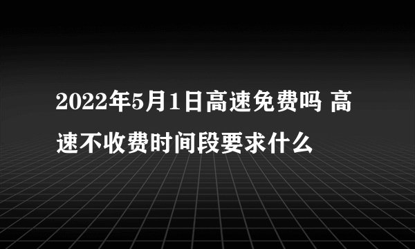 2022年5月1日高速免费吗 高速不收费时间段要求什么
