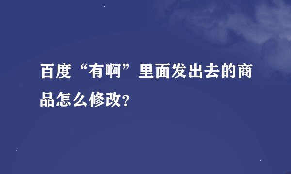 百度“有啊”里面发出去的商品怎么修改？