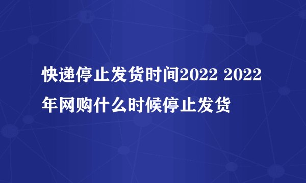 快递停止发货时间2022 2022年网购什么时候停止发货