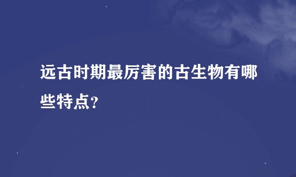 远古时期最厉害的古生物有哪些特点？