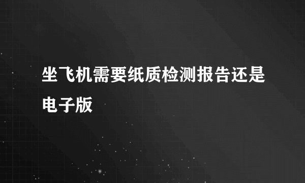 坐飞机需要纸质检测报告还是电子版