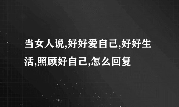 当女人说,好好爱自己,好好生活,照顾好自己,怎么回复