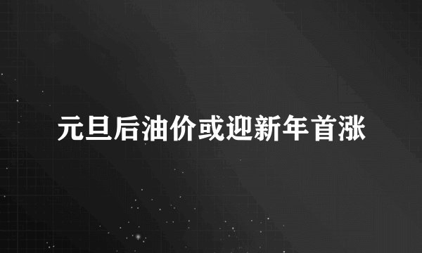 元旦后油价或迎新年首涨