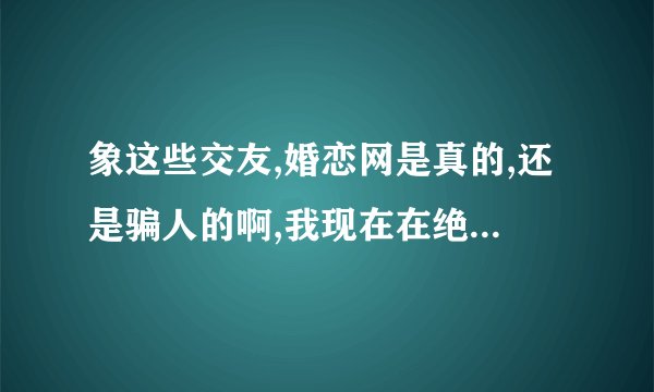 象这些交友,婚恋网是真的,还是骗人的啊,我现在在绝配网，不知道是不是真的