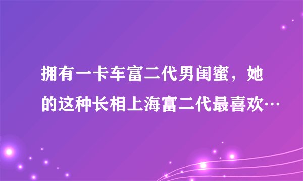 拥有一卡车富二代男闺蜜，她的这种长相上海富二代最喜欢…