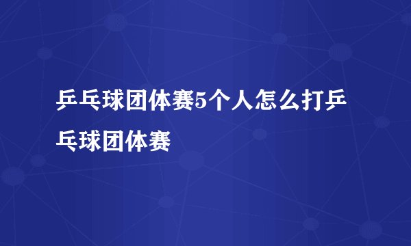 乒乓球团体赛5个人怎么打乒乓球团体赛