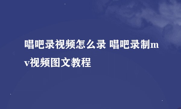 唱吧录视频怎么录 唱吧录制mv视频图文教程