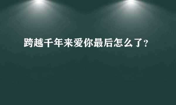 跨越千年来爱你最后怎么了？