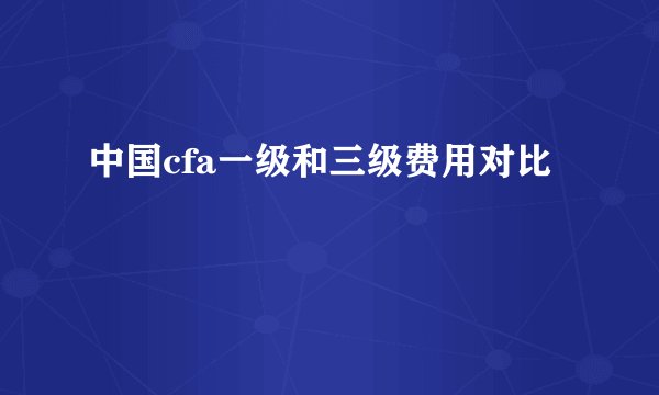 中国cfa一级和三级费用对比