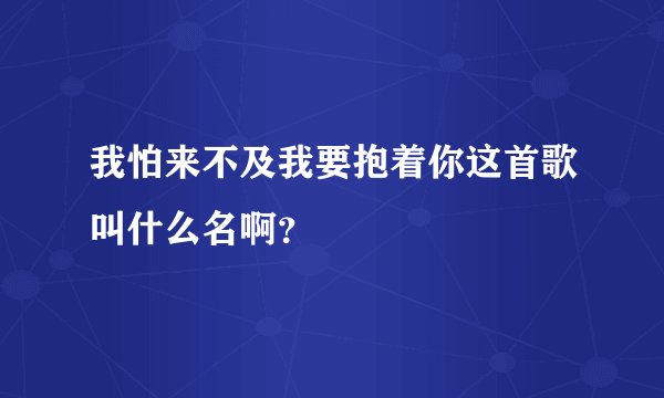 我怕来不及我要抱着你这首歌叫什么名啊？